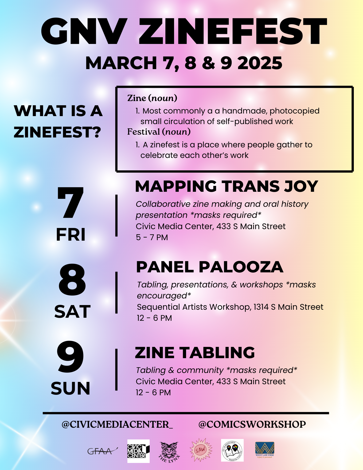 “GNV ZInefest, March 7th, 8th, & 9th 2025. What is a Zine? Zine (noun) 1. Most commonly a handmade, photocopied small circulation of self-published work. Festival (noun) 1. A zinefest is a place where people gather to celebrate each other’s work. March 7th - Mapping Trans Joy Event, Collaborative zine making and oral history presentation (masks required) at the Civic Media Center, 433 S. Main Street 5-7pm. March 8th - Panel Palooza Event, Tabling, presentations, and workshops (masks encouraged) at the Sequential Artists Workshop 1314 S. Main street 12pm-6pm. March 9th Sunday - Zine Tabling Event, tabling and community (masks required) at the Civic Media Center, 433 S. Main Street, 12pm-6pm