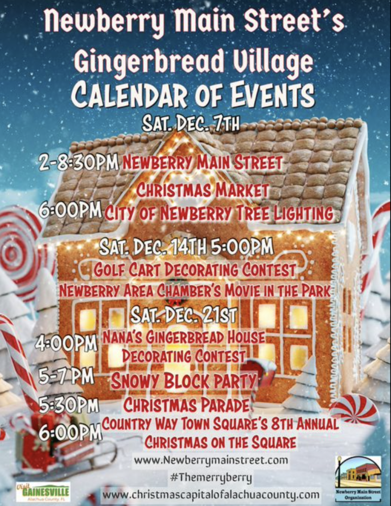 Flyer of gingerbread house background with event details: Newberry Main Street' Gingerbread Village CALENDAR OF EVENTS SAT. DEC. 7TH 2-8:30P.M NEWBERRY MAIN STREET CHRISTMAS MARKET 6:00PM CITY OF NEWBERRY TREE LIGHTING SAT DEC-14TH 5:00PM •(GOLF CART DECORATING CONTEST NEWBERRY AREA CHAMBER'S MOVIE IN THE PARK: TI SAT DEC, 215T 1 4:00PM NANA'S GINGERBREAD HOUSE! DECORATING CONTES-lL (557PM- SNOWY BLOCK PARTY 5:30PM -CHRISTMAS PARADE" 6:00PM COUNTRY WAY TOWN SQUARE'S 8TH ANNUAL " CHRISTMAS ON THE SQUARE www.Newberrymainstreet.com #Themerryberry O'TAINESVILLE www.christmascapitalofalachuacounty.com